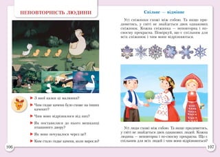 106 107
Спільне — відмінне
Усі сніжинки схожі між собою. Та якщо при-
дивитись, у світі не знайдеться двох однакових
сніжинок. Кожна сніжинка — неповторна і по-
своєму прекрасна. Поміркуй, що є спільним для
всіх сніжинок і чим вони відрізняються.
НЕПОВТОРНІСТЬ ЛЮДИНИ
	З якої казки ці малюнки?
	Чим гидке каченя було схоже на інших
каченят?
	Чим воно відрізнялося від них?
	Як поставилися до нього мешканці
пташиного двору?
	Як воно почувалося через це?
	Ким стало гидке каченя, коли виросло?
Усі люди схожі між собою. Та якщо придивитись,
у світі не знайдеться двох однакових людей. Кожна
людина — неповторна і по-своєму прекрасна. Що є
спільним для всіх людей і чим вони відрізняються?
 