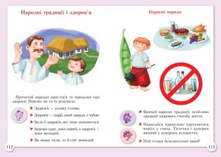 112 113
Народні традиції і здоров’я Корисні поради
Прочитай народні прислів’я та приказки про
здоров’я. Поясни, як ти їх розумієш.
	Здоров’я — усьому голова.
	Здоров’я — скарб, який завжди з тобою.
	Було б здоров’я, все інше наживеться.
	Бережи одяг, доки новий, а здоров’я —
доки молодий.
	Як немає сили, то й світ немилий.
	Вивчай народні традиції, особливо
традиції здорового способу життя.
	Намагайся правильно харчуватися
навіть у свята. Тістечка і цукерки
вживай у помірних кількостях.
	Пий тільки безалкогольні напої!
 