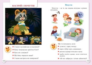 114 115
Почуття
Почуття — це те, що людина відчуває в різних
ситуаціях.
НАСТРІЙ І ПОЧУТТЯ
	З якого мультфільму ці малюнки?
	Кому погрожував крихітка Єнот?
	Кого він злякався?
	Що йому порадила мама?
	З яким настроєм він повертався?
Що ти відчуваєш, коли:
	гуляєш у гарну погоду;
	перед тобою щось дивовижне;
	раптом надворі почалася гроза;
	треба сидіти вдома, коли хочеться
гуляти;
	тобі все набридло і нічим зайнятися?
 
