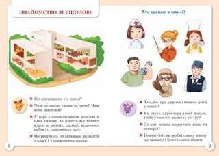 8 9
Хто працює в школі?ЗНАЙОМСТВО ЗІ ШКОЛОЮ
	Хто дбає про здоров’я і безпеку дітей
у школі?
	Як звуть директора твоєї школи,
твоїх учителів, медичну сестру?
	До кого можна звернутися, якщо ти
захворів?
	Поміркуйте, як зробити вашу школу
ще кращим і безпечнішим місцем.
	Які приміщення є у школі?
	Чим ця школа схожа на твою? Чим
вони різняться?
	У парі з однокласником розкажіть
один одному, як пройти від вашого
класу до виходу, їдальні, медичного
кабінету, спортивного залу.
	Потренуйтесь організовано виходити
з класу і з приміщення школи.
 