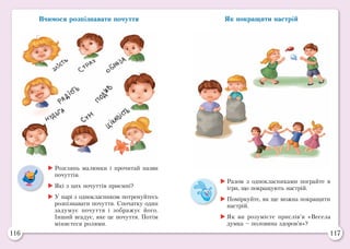 116 117
Вчимося розпізнавати почуття Як покращити настрій
	Розглянь малюнки і прочитай назви
почуттів.
	Які з цих почуттів приємні?
	У парі з однокласником потренуйтесь
розпізнавати почуття. Спочатку один
задумує почуття і зображує його.
Інший вгадує, яке це почуття. Потім
міняєтеся ролями.
	Разом з однокласниками пограйте в
ігри, що покращують настрій.
	Поміркуйте, як ще можна покращити
настрій.
	Як ви розумієте прислів’я «Весела
думка – половина здоров’я»?
 