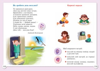 118 119
Як зробити день веселим?
Ти прокинься рано-рано,
Лиш над містом сонце встане,
Привітайся з ластівками,
З кожним променем ласкавим.
Сам гарнесенько умийся,
Сам швиденько одягнися,
Підійди до тата й мами
І скажи їм: — Добрий ранок! —
Усміхнися всім навколо:
Небу, сонцю, квітам, людям.
І тоді обов’язково
День тобі — веселим буде!
Анатолій Костецький
Корисні поради
Щоб покращити настрій:
	погуляй на свіжому повітрі, пограй
у рухливі ігри;
	намалюй свій настрій, це справді
допомагає;
	почитай цікаву книжку, подивись
веселий мультфільм.
 