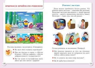 120 121
Рішення і наслідки
Люди щодня приймають багато рішень. Усі
рішення мають наслідки — позитивні або негативні.
Позитивні наслідки викликають у людей приємні
почуття — радість, задоволення, вдячність, повагу.
Негативні — страх, сум, гнів або розпач.
Розглянь малюнки з мультсеріалу «Смішарики».
	Як звуть його головних персонажів?
	Про що йдеться в серіях з «Абетки
безпеки», «Абетки здоров’я», «Абетки
доброзичливості і толерантності»?
	Які ще казки та мультфільми вчать
дбати про своє життя і здоров’я?
ВЧИМОСЯ ПРИЙМАТИ РІШЕННЯ
Склади розповідь за малюнками. Поміркуй:
	Яке рішення призвело до того, що дівчинка:
вранці проспала; мало не потрапила під авто-
мобіль; забула вдома зошит?
	Як ти думаєш, що вона тепер відчуває?
	Як їй треба було вчинити?
 