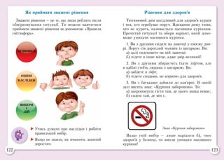 122 123
Як приймати зважені рішення
Зважені рішення — це те, що люди роблять після
обмірковування ситуації. Ти можеш навчитися
приймати зважені рішення за допомогою «Правила
світлофора».
ЗУПИНИСЬ
ОЦІНИ
НАСЛІДКИ
ВИБЕРИ
І
ДІЙ
Рішення для здоров’я
Тютюновий дим шкідливий для здоров’я курців
і тих, хто перебуває поруч. Вдихання диму тими,
хто не курить, називається пасивним курінням.
Прочитай ситуації та обери варіант, який допо-
може уникати пасивного куріння.
1. Ви з друзями сидите на лавочці у своєму дво-
рі. Поруч сів дорослий чоловік із цигаркою. Ви:
а) далі сидітимете на цій лавочці;
б) підете в інше місце, адже двір великий!
2. Ви з друзями збираєтесь їхати ліфтом, але
в кабіні стоїть людина з цигаркою. Ви:
а) зайдете в ліфт;
б) підете сходами, це корисно для здоров’я.
3. Ви з батьками зайшли до кав’ярні. В одній
залі висить знак: «Куріння заборонено». Ти:
а) запропонуєш сісти там, де цього знака немає;
б) сядеш там, де він є.
Знак «Куріння заборонено»	Учись думати про наслідки і робити
правильний вибір.
	Якщо не знаєш, як вчинити, запитай
дорослих.
Якщо твій вибір — лише варіанти б), твоє
здоров’я у безпеці, ти вмієш уникати пасивного
куріння!
 