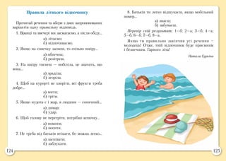 124 125
Правила літнього відпочинку
Прочитай речення та обери з двох запропонованих
варіантів одну правильну відповідь.
1. Вранці та ввечері ми засмагаємо, а після обіду…
а) літаємо;
б) відпочиваємо.
2. Якщо на сонечку заснеш, то сильно шкіру…
а) обпечеш;
б) розітреш.
3. На шкіру тиснеш — побіліла, це значить, що
вона…
а) зраділа;
б) згоріла.
4. Щоб на курорті не хворіти, всі фрукти треба
добре…
а) мити;
б) гріти.
5. Якщо нудота є і жар, в людини — сонячний…
а) димар;
б) удар.
6. Щоб голову не перегріти, потрібно кепочку…
а) помити;
б) носити.
7. Не треба від батьків втікати, бо можна легко…
а) заспівати;
б) заблукати.
8. Батьків ти легко відшукаєш, якщо мобільний
номер…
а) знаєш;
б) забуваєш.
Перевір свій результат: 1—б; 2—а; 3—б; 4—а;
5—б; 6—б; 7—б; 8—а.
Якщо ти правильно закінчив усі речення –
молодець! Отже, твій відпочинок буде приємним
і безпечним. Гарного літа!
Наталя Гуркіна
 