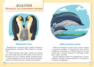 126 127
ДОДАТКИ
Матеріали для додаткового читання
Найкращий татусь
Найкращими татусями серед тварин називають
імператорських пінгвінів. Вони живуть в Антарк-
тиді.
У найхолоднішу пору року самець три місяці
гріє одне-єдине яйце на своїх лапах. Увесь цей час
він нічого не їсть і втрачає майже половину ваги.
Самка повертається, коли вилуплюється пташеня.
Лише тоді пінгвін-тато йде в море, щоб попоїсти.
Найслухняніша дитина
Найслухнянішими дітьми серед диких тварин
є маленькі дельфіни. У перший рік свого життя
дельфін не відпливає від матері більш як на три
метри. Він в усьому наслідує її, повторює кожен
рух і кожну зупинку.
Так він вчиться усього, що знадобиться у житті:
добувати собі їжу, уникати небезпек, спілкуватися
з іншими дельфінами.
 