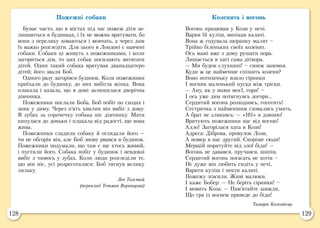 128 129
Пожежні собаки
Буває часто, що в містах під час пожеж діти за-
лишаються в будинках, і їх не можна врятувати, бо
вони з переляку ховаються і мовчать, а через дим
їх важко розгледіти. Для цього в Лондоні є навчені
собаки. Собаки ці живуть з пожежниками, і коли
загориться дім, то цих собак посилають витягати
дітей. Один такий собака врятував дванадцятеро
дітей; його звали Боб.
Одного разу загорівся будинок. Коли пожежники
приїхали до будинку, до них вибігла жінка. Вона
плакала і казала, що в домі залишилася дворічна
дівчинка.
Пожежники послали Боба. Боб побіг по сходах і
зник у диму. Через п’ять хвилин він вибіг з дому.
В зубах за сорочечку собака ніс дівчинку. Мати
кинулася до доньки і плакала від радості, що вона
жива.
Пожежники гладили собаку й оглядали його —
чи не обгорів він, але Боб знову рвався в будинок.
Пожежники подумали, що там є ще хтось живий,
і пустили його. Собака побіг у будинок і невдовзі
вибіг з чимось у зубах. Коли люди розгледіли те,
що він ніс, усі розреготалися: Боб тягнув велику
ляльку.
Лев Толстой
(переклад Тетяна Воронцова)
Козенята і вогонь
Вогонь працював у Кози у печі.
Варив їй куліш, випікав калачі.
Вона ж годувала щоранку малят –
Трійко біленьких своїх козенят.
Ось мамі вже з дому рушати пора.
Лишається в хаті сама дітвора.
— Ми будем слухняні! – синок запевня.
Куди ж це найменше спішить козеня?
Воно потихеньку взяло сірники
І вогник маленький пуска між тріски.
— Ану, як у мами моєї, гори! –
І ось уже дим потягнувсь догори...
Сердитий вогонь розходивсь, гоготить!
Сестричка з найменшим сховались умить.
А брат не злякавсь: — «101» я дзвоню!
Врятують пожежники нас від вогню!
Алло! Загорілася хата в Кози!
Адреса: Діброва, провулок Лози,
А номер в нас другий. Скоріше сюди!
Мерщій порятуйте від злої біди! —
Вогонь не давався, пручався, шипів,
Сердитий вогонь погасать не хотів –
Не дуже він любить сидіть у печі,
Варити куліш і пекти калачі.
Пожежу згасили. Живі малюки.
І каже Бобер: — Не беріть сірники! –
І мовить Коза: — Пам’ятайте завжди,
Що гра із вогнем приведе до біди!
Тамара Коломієць
 