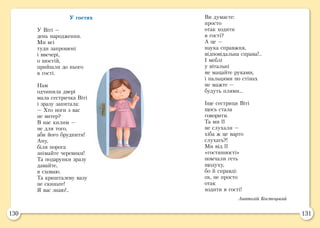 130 131
У гостях
У Віті —
день народження.
Ми всі
туди запрошені
і ввечері,
о шостій,
прийшли до нього
в гості.
Нам
одчинила двері
мала сестричка Віті
і зразу запитала:
— Хто ноги з вас
не витер?
В нас килим —
не для того,
аби його бруднити!
Ану,
біля порога
знімайте черевики!
Та подарунки зразу
давайте,
я сховаю.
Та кришталеву вазу
не скиньте!
Я вас знаю!..
Ви думаєте:
просто
отак ходити
в гості?
А це —
наука справжня,
відповідальна справа!..
І меблі
у вітальні
не мацайте руками,
і пальцями по стінах
не мажте —
будуть плями...
Іще сестриця Віті
щось стала
говорити.
Та ми її
не слухали —
хіба ж це варто
слухать?!
Ми від її
«гостинності»
помчали геть
щодуху,
бо й справді:
ох, не просто
отак
ходити в гості!
Анатолій Костецький
 