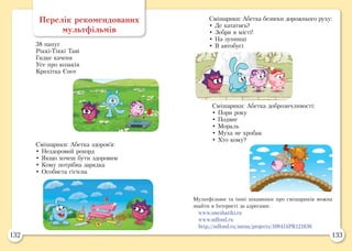 132 133
Перелік рекомендованих
мультфільмів
38 папуг
Ріккі-Тіккі Таві
Гидке каченя
Усе про козаків
Крихітка Єнот
Смішарики: Абетка здоров’я:
• Нездоровий рекорд
• Якщо хочеш бути здоровим
• Кому потрібна зарядка
• Особиста гігієна
Смішарики: Абетка безпеки дорожнього руху:
• Де кататись?
• Зебри в місті!
• На зупинці
• В автобусі
Смішарики: Абетка доброзичливості:
• Пори року
• Подвиг
• Мораль
• Муха не хробак
• Хто кому?
Мультфільми та інші цікавинки про смішариків можна
знайти в Інтернеті за адресами:
www.smeshariki.ru
www.ndfond.ru
http://ndfond.ru/menu/projects/100414PR121836
 