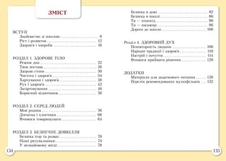 134 135
Безпека в домі.. . . . . . . . . . . . . . . . . . . . . . . . . . . . . . 82
Безпека в школі.. . . . . . . . . . . . . . . . . . . . . . . . . . . . . 86
Ти — пішохід.. . . . . . . . . . . . . . . . . . . . . . . . . . . . . . . . 90
Ти — пасажир.. . . . . . . . . . . . . . . . . . . . . . . . . . . . . . . 96
Дорога до школи.. . . . . . . . . . . . . . . . . . . . . . . . . . . 100
Розділ 4. ЗДОРОВИЙ ДУХ
Неповторність людини.. . . . . . . . . . . . . . . . . . . . . 106
Народні традиції і здоров’я.. . . . . . . . . . . . . . . . 110
Настрій і почуття.. . . . . . . . . . . . . . . . . . . . . . . . . . 114
Вчимося приймати рішення.. . . . . . . . . . . . . . . 120
ДОДАТКИ
Матеріали для додаткового читання.. . . . . . 126
Перелік рекомендованих мультфільмів.. . . 132
ЗМІСТ
ВСТУП
Знайомство зі школою.. . . . . . . . . . . . . . . . . . . . . . . 8
Ріст і розвиток.. . . . . . . . . . . . . . . . . . . . . . . . . . . . . . 12
Здоров’я і хвороби.. . . . . . . . . . . . . . . . . . . . . . . . . . 16
РОЗДІЛ 1. ЗДОРОВЕ ТІЛО
Режим дня.. . . . . . . . . . . . . . . . . . . . . . . . . . . . . . . . . . 22
Твоя постава.. . . . . . . . . . . . . . . . . . . . . . . . . . . . . . . . 26
Здорові стопи.. . . . . . . . . . . . . . . . . . . . . . . . . . . . . . . 30
Чистота і здоров’я.. . . . . . . . . . . . . . . . . . . . . . . . . . . 34
Харчування і здоров’я. . . . . . . . . . . . . . . . . . . . . . . 38
Рух і здоров’я.. . . . . . . . . . . . . . . . . . . . . . . . . . . . . . . 42
Загартовування.. . . . . . . . . . . . . . . . . . . . . . . . . . . . . 46
Корисний відпочинок.. . . . . . . . . . . . . . . . . . . . . . . 50
РОЗДІЛ 2. СЕРЕД ЛЮДЕЙ
Моя родина.. . . . . . . . . . . . . . . . . . . . . . . . . . . . . . . . . 56
Дівчатка і хлопчики.. . . . . . . . . . . . . . . . . . . . . . . . 60
Вчимося товаришувати.. . . . . . . . . . . . . . . . . . . . . 64
РОЗДІЛ 3. БЕЗПЕЧНЕ ДОВКІЛЛЯ
Безпека ігор та розваг.. . . . . . . . . . . . . . . . . . . . . . 70
Наші рятувальники.. . . . . . . . . . . . . . . . . . . . . . . . . 74
У незнайомому місці.. . . . . . . . . . . . . . . . . . . . . . . . 78
 