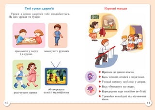 10 11
Твої уроки здоров’я
Уроки з основ здоров’я тобі сподобаються.
На цих уроках ти будеш:
Корисні поради
працювати у парах
і в групах
виконувати руханки
розігрувати сценки
обговорювати
казки і мультфільми
	Приходь до школи вчасно.
	Будь чемним, вітайся з дорослими.
	Уникай натовпу, особливо у дверях.
	Будь обережним на сходах.
	Коридорами ходи спокійно, не бігай.
	Тримайся якнайдалі від відчинених
вікон.
 