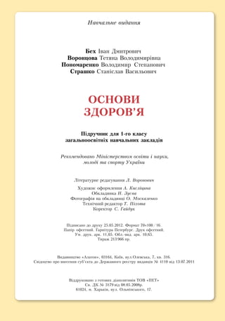 На­вчаль­не ви­дан­ня
Бех Іван Дмитрович
Во­рон­цо­ва Те­тя­на Во­ло­ди­мирівна
По­но­ма­рен­ко Во­ло­ди­мир Сте­па­но­вич
Страшко Станіслав Васильович
ОС­НО­ВИ
ЗДО­РОВ’Я
Підруч­ник для 1-го кла­су
за­галь­но­освітніх на­вчаль­них за­кладів
Ре­ко­мен­до­ва­но Міністер­ст­вом освіти і на­уки,­
молоді та спорту Ук­раїни
Літе­ра­тур­не ре­да­гу­ван­ня Л. Воронович
Ху­дож­нє оформ­лен­ня А. Кисліцина
Обкладинка Н. Зуєва
Фотографія на обкладинці О. Москаленко
Технічний ре­дак­тор Т. Піхо­та
Ко­рек­тор С. Гайдук
Підпи­са­но до дру­ку 25.05.2012. Фор­мат 70×100/16.
Папір оф­сет­ний. Гарніту­ра Пе­тер­бург. Друк оф­сет­ний.
Ум. друк. арк. 11,05. Обл.-вид. арк. 10,65.
Ти­раж 213 966 пр.
Видавництво «Ала­тон», 03164, Київ, вул.Олевська, 7, кв. 316.
Свідоцтво про внесення суб’єкта до Державного реєстру видавців № 4110 від 13.07.2011
Віддруковано з готових діапозитивів ТОВ «ПЕТ»
Св. ДК № 3179 від 08.05.2008р.
61024, м. Харьків, вул. Ольмінського, 17.
 