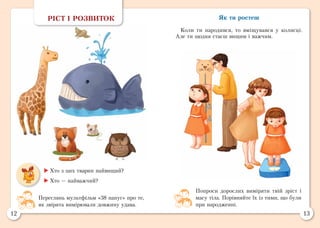 12 13
Як ти ростеш
Коли ти народився, то вміщувався у колисці.
Але ти щодня стаєш вищим і важчим.
РІСТ І РОЗВИТОК
	Хто з цих тварин найвищий?
	Хто — найважчий?
Попроси дорослих виміряти твій зріст і
масу тіла. Порівняйте їх із тими, що були
при народженні.
Переглянь мультфільм «38 папуг» про те,
як звірята вимірювали довжину удава.
 