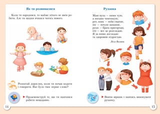 14 15
Руханка
Маю вуха — ними чую,
а ногами чимчикую,
рот, язик — поїм смачне,
ніс — почую запашне,
руки — брата пригортаю,
очі — все це розглядаю.
Я за ними доглядаю
та здоровим підростаю.
Леся Вознюк
Як ти розвиваєшся
Коли ти народився, то майже нічого не вмів ро-
бити. Але ти щодня вчишся чогось нового.
Розпитай дорослих, коли ти почав ходити
і говорити. Яке було твоє перше слово?
	Вивчи віршик і навчись виконувати
руханку.
	Продемонструй те, що ти навчився
робити нещодавно.
 