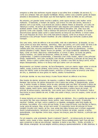 enegrece a alma dos senhores roçaria sequer a sua alma livre e simples de escravo. E,
como se o amasse mais por aquela humildade ditosa, cobria o seu corpinho gordo de beijos
pesados e devoradores, dos beijos que ela fazia ligeiros sobre as mãos do seu príncipe.
No entanto, um grande temor enchia o palácio, onde agora reinava uma mulher entre
mulheres. O bastardo, o homem de rapina, que errava no cimo das serras, descera à
planície com a sua horda, e já através de casais e aldeias felizes ia deixando um sulco de
matança e ruínas. As portas da cidade tinham sido seguras com cadeias mais fortes. Nas
atalaias ardiam lumes mais altos. Mas à defesa faltava disciplina viril. Uma roca não
governa como uma espada. Toda a nobreza fiel perecera na grande batalha. E a rainha
desventurosa apenas sabia correr a cada instante ao berço do seu filhinho e chorar sobre
ele a sua fraqueza de viúva. Só a ama leal parecia segura, como se os braços em que
estreitava o seu príncipe fossem muralhas de uma cidadela que nenhuma audácia pode
transpor.
Ora uma noite, noite de silêncio e de escuridão, indo ela a adormecer, já despida, no seu
catre, entre os seus dois meninos, adivinhou, mais que sentiu, um curto rumor de ferro e de
briga, longe, à entrada dos vergéis reais. Embrulhada à pressa num pano, atirando os
cabelos para trás, escutou ansiosamente. Na terra areada, entre os jasmineiros, corriam
passos pesados e rudes. Depois houve um gemido, um corpo tombando molemente, sobre
lajes, como um fardo. Descerrou violentamente a cortina. E além, ao fundo da galeria,
avistou homens, um clarão de lanternas, brilhos de armas... Num relance tudo
compreendeu: o palácio surpreendido, o bastardo cruel vindo roubar, matar o seu príncipe!
Então, rapidamente, sem uma vacilação, uma dúvida, arrebatou o príncipe do seu berço de
marfim, atirou-o para o pobre berço de verga, e, tirando o seu filho do berço servil, entre
beijos desesperados, deitou-o no berço real que cobriu com um brocado.
Bruscamente um homem enorme, de face flamejante, com um manto negro sobre a cota de
malha, surgiu à porta da câmara, entre outros, que erguiam lanternas. Olhou, correu o
berço de marfim onde os brocados luziam, arrancou a criança como se arranca uma bolsa
de oiro, e, abafando os seus gritos no manto, abalou furiosamente.
O príncipe dormia no seu novo berço. A ama ficara imóvel no silêncio e na treva.
Mas brados de alarme atroaram, de repente, o palácio. Pelas janelas perpassou o longo
flamejar das tochas. Os pátios ressoavam com o bater das armas. E desgrenhada, quase
nua, a rainha invadiu a câmara, entre as aias, gritando pelo seu filho! Ao avistar o berço de
marfim, com as roupas desmanchadas, vazio, caiu sobre as lajes num choro, despedaçada.
Então, calada, muito lenta, muito pálida, a ama descobriu o pobre berço de verga... O
príncipe lá estava quieto, adormecido, num sonho que o fazia sorrir, lhe iluminava toda a
face entre os seus cabelos de oiro. A mãe caiu sobre o berço, com um suspiro, como cai um
corpo morto.
E nesse instante um novo clamor abalou a galeria de mármore. Era o capitão das guardas, a
sua gente fiel. Nos seus clamores havia, porém, mais tristeza que triunfo. O bastardo
morrera! Colhido, ao fugir, entre o palácio e a cidadela, esmagado pela forte legião de
archeiros, sucumbira, e!e e vinte da sua horda. O seu corpo lá ficara, com flechas no flanco,
numa poça de sangue. Mas, ail dor sem nome! O corpozinho tenro do príncipe lá ficara
também envolto num manto, já frio, roxo ainda das mãos ferozes que o tinham esganado!
Assim tumultuosamente lançavam a nova cruel os homens de armas, quando a rainha,
deslumbrada, com lágrimas entre risos, ergueu nos braços, para lho mostrar, o príncipe que
despertara.
Foi um espanto, uma aclamação. Quem o salvara? Quem?... Lá estava junto do berço de
marfim vazio, muda e hirta, aquela que o salvara! Serva sublimemente leal! Fora ela que,
para conservar a vida ao seu príncipe, mandara à morte o seu filho... Então, só então, a
mãe ditosa, emergindo da sua alegria extática, abraçou apaixonadamente a mãe dolorosa, e
 