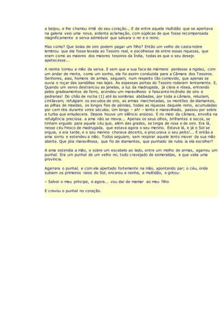 a beijou, e lhe chamou irmã do seu coração... E de entre aquela multidão que se apertava
na galeria veio uma nova, ardente aclamação, com súplicas de que fosse recompensada
magnificamente a serva admirável que salvara o rei e o reino.
Mas como? Que bolas de oiro podem pagar um filho? Então um velho de casta nobre
lembrou que ela fosse levada ao Tesoiro real, e escolhesse de entre essas riquezas, que
eram como as maiores dos maiores tesoiros da Índia, todas as que o seu desejo
apetecesse...
A rainha tomou a mão da serva. E sem que a sua face de mármore perdesse a rigidez, com
um andar de morta, como um sonho, ela foi assim conduzida para a Câmara dos Tesoiros.
Senhores, aias, homens de armas, seguiam, num respeito tão comovido, que apenas se
ouvia o roçar das sandálias nas lajes. As espessas portas do Tesoiro rodaram lentamente. E,
Quando um servo destrancou as janelas, a luz da madrugada, já clara e rósea, entrando
pelos gradeamentos de ferro, acendeu um maravilhoso e faiscante incêndio de oiro e
pedrarias! Do chão de rocha (1) até às sombrias abóbadas, por toda a câmara, reluziam,
cintilavam, refulgiam os escudos de oiro, as armas marchetadas, os montões de diamantes,
as pilhas de moedas, os longos fios de pérolas, todas as riquezas daquele reino, acumuladas
por cem réis durante vinte séculos. Um longo – ah! – lento e maravilhado, passou por sobre
a turba que emudecera. Depois houve um silêncio ansioso. E no meio da câmara, envolta na
refulgência preciosa. a ama não se movia... Apenas os seus olhos, brilhantes e secos, se
tinham erguido para aquele céu que, além das grades, se tingia de rosa e de oiro. Era lá,
nesse céu fresco de madrugada, que estava agora o seu menino. Estava lá, e já o Sol se
erguia, e era tarde, e o seu menino chorava decerto, e proc urava o seu peito!... E então a
ama sorriu e estendeu a mão. Todos seguiam, sem respirar aquele lento mover da sua mão
aberta. Que jóia maravilhosa, que fio de diamantes, que punhado de rubis ia ela escolher?
A ama estendia a mão, e sobre um escabelo ao lado, entre um molho de armas, agarrou um
punhal. Era um punhal de um velho rei, todo cravejado de esmeraldas, e que valia uma
província.
Agarrara o punhal, e com ele apertado fortemente na mão, apontando par; o céu, onde
subiam os primeiros raios do Sol, encarou a rainha, a multidão, e gritou:
– Salvei o meu príncipe, e agora... vou dar de mamar ao meu filho
E cravou o punhal no coração.
 