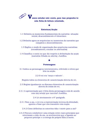 Vamos estudar este conto, para isso proponho-te
esta ficha de leitura orientada.

Estrutura/Acção
1.1 Delimita os momentos fundamentais da narrativa: situação
inicial, desenvolvimento e4 desenlace.
1.2 Delimita agora as sequências ou momentos da narrativa que
compõem o desenvolvimento.
1.3 Explica o modo de organização das sequências narrativas
(encadeamento, encaixe ou alternativa)
1.4 Classifica o conto no que diz respeito à delimitação da acção
(narrativa fchada ou aberta). Justifica.

Personagens
2.1 Indica as personagens intervenientes, referindo o relevo que
têm na acção.
2.2 O rei era "moço e valente".
Regista todos os elementos de caracterização directa do rei.
2.3 Regista igualmente os diversos elementos de caracterização
directa do irmão do rei.
2.3.1 A apresentação que é feita desta personagem está de acordo
com o(s) acto(s) que executa? Justifica.
2.4 Lê atentamente o 6º parágrafo.
2.4.1 Para a aia, o rei era a representação terrena da divindade.
aponta a frase que nos transmite esta noção.
2.4.2 Como definirias os conceitos vida e morte para a aia?
2.4.3 Procura estabelecer uma relação entre esses princípios que
orientavam a vida da aia, os sentimentos que a ligavam ao
pequeno príncipe e a entrega do próprio filho à morte.
 