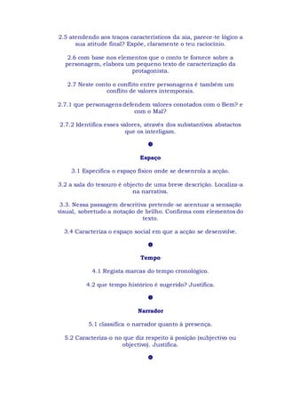 2.5 atendendo aos traços característicos da aia, parece-te lógico a
sua atitude final? Expõe, claramente o teu raciocínio.
2.6 com base nos elementos que o conto te fornece sobre a
personagem, elabora um pequeno texto de caracterização da
protagonista.
2.7 Neste conto o conflito entre personagens é também um
conflito de valores intemporais.
2.7.1 que personagens defendem valores conotados com o Bem? e
com o Mal?
2.7.2 Identifica esses valores, através dos substantivos abstactos
que os interligam.

Espaço
3.1 Especifica o espaço físico onde se desenrola a acção.
3.2 a sala do tesouro é objecto de uma breve descrição. Localiza-a
na narrativa.
3.3. Nessa passagem descritiva pretende-se acentuar a sensação
visual, sobretudo a notação de brilho. Confirma com elementos do
texto.
3.4 Caracteriza o espaço social em que a acção se desenvolve.

Tempo
4.1 Regista marcas do tempo cronológico.
4.2 que tempo histórico é sugerido? Justifica.

Narrador
5.1 classifica o narrador quanto à presença.
5.2 Caracteriza-o no que diz respeito à posição (subjectivo ou
objectivo). Justifica.

 