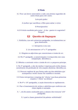 O Título
6.1 Tece um breve comentário a cada uma destas sugestões de
outro título para este conto:
Luta pelo poder
A mulher que sacrificou o filho para salvar o reino
O Principezinho
6.2 O título escolhido pelo autor - A Aia - parece-te sugestivo?
Porquê?
Questões de linguagem
1. Sublinha, nos sete primeiros parágrafos, os substantivos no
grau diminutivo.
1.1 Interpreta o seu uso.
2. Lê atentamente o 4º e 7º parágrafos:
2.1 Regista os adjectivos que caracterizam o irmão do rei.
2.2 No 4º parágrafo, a caracterização é enriquecida com uma
comparação. Identifica-a.
2.3 Mostra o contraste entre o irmão do rei e o pequeno príncipe.
3. No 3º parágrafo, a dor da rainha é expressa pelo verbo chorar,
constituinte do predicado de três orações distintas. Identifica-as.
3.1 Procura explicar de que forma cada um dos advérbios que
acompanha o verbo chorar lhe modifica o sentido.
3.2 Como interpretas o emprego de "chorou" nas duas primeiras
orações e "chora" na última?
4. No 9º e 10º parágrafos, a acção desenrola-se rapidamente.
4.1 Faz o levantamento de verbos e advérbios que conferem um
ritmo rápido à narração.
5. "...ela foi assim conduzida para a câmara dos tesouros" (16º
parágrafo)
5.1 qual a classe gramatical da palavra sublinhada?
 