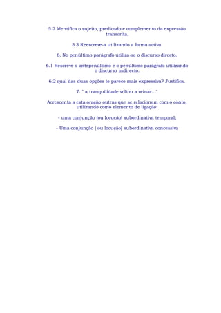 5.2 Identifica o sujeito, predicado e complemento da expressão
transcrita.
5.3 Reescreve-a utilizando a forma activa.
6. No penúltimo parágrafo utiliza-se o discurso directo.
6.1 Rescreve o antepenúltimo e o penúltimo parágrafo utilizando
o discurso indirecto.
6.2 qual das duas opções te parece mais expressiva? Justifica.
7. " a tranquilidade voltou a reinar..."
Acrescenta a esta oração outras que se relacionem com o conto,
utilizando como elemento de ligação:
- uma conjunção (ou locução) subordinativa temporal;
- Uma conjunção ( ou locução) subordinativa concessiva
 