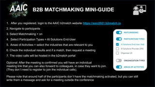 B2B MATCHMAKING MINI-GUIDE
1. After you registered, login to the AAIC b2match website https://aaic2021.b2match.io
2. Navigate to participants
3. Select Matchmaking = on
4. Select Participation Types = AI Solutions End-User
5. Areas of Activities = select the industries that are relevant to you
6. Check the individual results and if a match, then request a meeting
7. The video calls will be hosted in the b2match portal
Optional: After the meeting is confirmed you will have an individual
meeting link that you can also forward to colleagues, in case they want to join.
(They don`t need to register to join the individual calls).
Please note that around half of the participants don`t have the matchmaking activated, but you can still
write them a message and ask for a meeting outside the conference
 