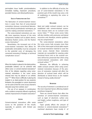peri-implant tissue health, provisionalization,
immediate loading, impression procedures,
porcelain fracture, and clinical performance.
EASE OF FABRICATION AND COST
The fabrication of cement-retained restora-
tions is easier than that of screw-retained
restorations because conventional laborato-
ry and clinical prosthodontic techniques are
used for making cemented restorations.1–3
The screw-retained restorations are usu-
ally more expensive because of the extra
components needed, such as plastic sleeves,
laboratory fixation screws, and the fixation
screws themselves.4
Nevertheless, the increased cost of the
screw-retained restoration that allows for
predictable retrievability must be compared
to the potential costs of damaging the
cemented restoration if biologic or technical
complication occurs.5
ESTHETICS
When the implant is placed in the ideal position,
predictable esthetics can be achieved with
either screw- or cement-retained restorations.6
One of the debates regarding using screw-
retained restorations is the screw access
channel that may be placed in an esthetic
area.1,2,4,7
When there is difficulty in placing the
implant in an ideal position for any anatomic
limitation, the preangled or custom abutments
can be used so that the screw access channel is
relocated away from esthetic area.6
The use of an opaquer in combination
with a resilient composite offered a significant
esthetic improvement of implant restoration.8
ACCESS
Cement-retained restorations offer easier
access to the posterior of the mouth,
especially in patients with limited jaw
opening.1,3
In addition to the difficulty of access, the
use of screw-retained restorations in the
posterior part of the mouth may carry a risk
of swallowing or aspirating the screw or
screwdriver.3,9
OCCLUSION
Ideal and stable occlusal contacts can be
established with cement-retained restora-
tions because there are no occlusal screw
access holes.1–3,7
These screw access holes
will also interfere with protrusive and lateral
excursions and, therefore, anterior guidance
may be compromised.1
The screw-retained restorations where
the screw access hole occupies more than
50% of the intercuspal occlusal table require
an occlusal restorative material to cover the
screw access channel; these restorative
materials are susceptible for wearing under
functional forces and so the occlusal con-
tacts will be less preserved than when using
cement-retained restorations with intact
occlusal surface.1,10–12
Moreover, the difficulty in achieving
stable occlusal contacts when using screw-
retained restorations because of the pres-
ence of restoration material will affect the
direction of occlusal loads which will be
distributed as lateral forces to the implant
instead of being axially directed.3
RETENTION
The security of retention is considered one of
the most important factors affecting implant
prostheses longevity.2
There are several factors that affect the
retention of cement-retained restorations
such as taper of abutment, surface area
and height, surface roughness, and type of
cement.13–17
Taper greatly affects the amount of
retention in cement-retained restorations13
machined abutments have mostly 6u of
Shadid and Sadaqa
Journal of Oral Implantology 299
 
