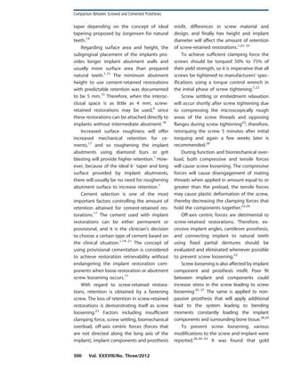taper depending on the concept of ideal
tapering proposed by Jorgensen for natural
teeth.14
Regarding surface area and height, the
subgingival placement of the implants pro-
vides longer implant abutment walls and
usually more surface area than prepared
natural teeth.1,15
The minimum abutment
height to use cement-retained restorations
with predictable retention was documented
to be 5 mm.15
Therefore, when the interoc-
clusal space is as little as 4 mm, screw-
retained restorations may be used,6
since
these restorations can be attached directly to
implants without intermediate abutment.18
Increased surface roughness will offer
increased mechanical retention for ce-
ments,17
and so roughening the implant
abutments using diamond burs or grit
blasting will provide higher retention.1
How-
ever, because of the ideal 6u taper and long
surface provided by implant abutments,
there will usually be no need for roughening
abutment surface to increase retention.1
Cement selection is one of the most
important factors controlling the amount of
retention attained for cement-retained res-
torations.17
The cement used with implant
restorations can be either permanent or
provisional, and it is the clinician’s decision
to choose a certain type of cement based on
the clinical situation.1,19–21
The concept of
using provisional cementation is considered
to achieve restoration retrievability without
endangering the implant restoration com-
ponents when loose restoration or abutment
screw loosening occurs.17
With regard to screw-retained restora-
tions, retention is obtained by a fastening
screw. The loss of retention in screw-retained
restorations is demonstrating itself as screw
loosening.22
Factors including insufficient
clamping force, screw settling, biomechanical
overload, off-axis centric forces (forces that
are not directed along the long axis of the
implant), implant components and prosthesis
misfit, differences in screw material and
design, and finally hex height and implant
diameter will affect the amount of retention
of screw-retained restorations.1,22–33
To achieve sufficient clamping force the
screws should be torqued 50% to 75% of
their yield strength, so it is imperative that all
screws be tightened to manufacturers’ spec-
ifications using a torque control wrench in
the initial phase of screw tightening.1,22
Screw settling or embedment relaxation
will occur shortly after screw tightening due
to compressing the microscopically rough
areas of the screw threads and opposing
flanges during screw tightening23
; therefore,
retorquing the screw 5 minutes after initial
torquing and again a few weeks later is
recommended.26
During function and biomechanical over-
load, both compressive and tensile forces
will cause screw loosening. The compressive
forces will cause disengagement of mating
threads when applied in amount equal to or
greater than the preload, the tensile forces
may cause plastic deformation of the screw,
thereby decreasing the clamping forces that
hold the components together.23,24
Off-axis centric forces are detrimental to
screw-retained restorations. Therefore, ex-
cessive implant angles, cantilever prosthesis,
and connecting implant to natural teeth
using fixed partial dentures should be
evaluated and eliminated whenever possible
to prevent screw loosening.22
Screw loosening is also affected by implant
component and prosthesis misfit. Poor fit
between implant and components could
increase stress in the screw leading to screw
loosening.25–27
The same is applied to non-
passive prosthesis that will apply additional
load to the system leading to bending
moments constantly loading the implant
components and surrounding bone tissue.28,29
To prevent screw loosening, various
modifications to the screw and implant were
reported.26,30–33
It was found that gold
Comparison Between Screwed and Cemented Prostheses
300 Vol. XXXVIII/No. Three/2012
 