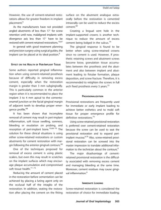 However, the use of cement-retained resto-
rations allows for greater freedom in implant
placement.6
As the manufacturers have not provided
angled abutments of less than 17u for screw
retention until now, malaligned implants with
divergence axis less than 17u have to be
restored with cement-retained restorations.10,67
In general with good treatment planning
and precision surgery using surgical guides, the
implant can be placed at its ideal position.6
EFFECT ON THE HEALTH OF PERI-IMPLANT TISSUE
Some authors reported gingival inflamma-
tion when using cement-retained prosthesis
because of difficulty in removing excess
cement, especially when the restoration
margin is greater than 3 mm subgingivally.
This is particularly common in the anterior
region when it is recommended to place the
implant 3 to 4 mm apical to the cemento-
enamel junction or the facial gingival margin
of adjacent teeth to develop proper emer-
gence profile.68
It has been shown that incomplete
removal of cement may result in peri-implant
inflammation, soft tissue swelling, soreness,
bleeding or exudation on probing, and
resorption of peri-implant bone.10,68–70
The
solution for these clinical situations is using
either screw-retained restorations or custom
abutments for cement restoration with mar-
gin following the anterior gingival contours.68
One of the techniques proposed for
removal of excess cement is using plastic
scalers, but even this may result in scratches
on the implant surfaces which may encour-
age plaque accumulation and compromised
soft tissue health.71–73
Reducing the amount of cement placed
in the restoration before cementation can be
achieved by placing a luting agent only on
the occlusal half of the intaglio of the
restoration. In addition, seating the restora-
tion after placing the cement on the fitting
surface on the abutment analogue extra-
orally before the restoration is cemented
intraorally can be used to reduce the excess
cement.68
Creating a lingual vent hole in the
implant-supported crowns is another tech-
nique to reduce the amount of excess
cement being lodged in the sulcus.74
The gingival response is found to be
better when using screw-retained crowns
since no cement is used. However, if pros-
thetic retaining screws and abutment screws
become loose, granulation tissue accumu-
lates between the prosthesis and the abut-
ment and also between implant and abut-
ment leading to fistulae formation, plaque
deposition, and screw fracture. Therefore, it is
recommended to retighten the screws in full
arch fixed prosthesis every 5 years.32
PROVISIONALIZATION
Provisional restorations are frequently used
for immediate or early implant loading to
achieve better esthetics and to mold soft
tissue for proper emergence profile for
definitive restorations.75
Using screw-retained provisional restoration
is preferred over cement-retained restoration
because the screw can be used to seat the
provisional restoration and to expand peri-
implant mucosa.6,76
Also, screw-retained provi-
sional restoration can be screwed into the
master impression to translate additional infor-
mation to the technician about the contours.6
The major disadvantage of cement-
retained provisional restoration is the difficul-
ty associated with removing excess cement
and managing bleeding at the same time.
Moreover, cement residues may cause gingi-
val inflammation.6
IMMEDIATE LOADING
Screw-retained restoration is considered the
restoration of choice for immediate loading;
Shadid and Sadaqa
Journal of Oral Implantology 303
 