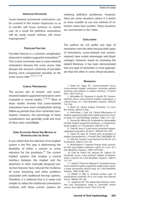 IMPRESSION PROCEDURES
Screw-retained provisional restorations can
be screwed in the master impression so as
to transfer soft tissue contours to master
cast. As a result the definitive restorations
will be easily seated without soft tissue
impingement.6
PORCELAIN FRACTURE
Porcelain fracture is a common complication
observed in implant-supported restorations.43
This is most commonly seen in screw-retained
restorations because the screw access hole
disrupts the structure continuity of porcelain
leaving some unsupported porcelain at the
screw access hole.1,3,10,11,77,78
CLINICAL PERFORMANCE
The success rate of cement- and screw-
retained implant-supported restorations were
evaluated in several studies.11,79–81
Most of
these studies showed that screw-retained
restorations have more complications during
follow-up periods than their cemented coun-
terparts. However, the percentage of these
complications was generally small and most
of them were controllable.
SOME SITUATIONS PREFER ONE METHOD OF
RETENTION OVER THE OTHER
It was stated that the selection of an implant
system is the first step in determining the
feasibility of either a cement or screw
retention for the prosthesis.10
The current
implant systems that employ a conical
interface between the implant and the
abutment or other internally designed con-
nection features have reduced the incidence
of screw loosening and other problems
associated with traditional hex-top systems.
Therefore, it is believed that it is easier and
simpler to utilize the traditional cementation
methods with these current systems for
retaining definitive prostheses. However,
there are some situations where it is better
or more suitable to use one method of re-
tention rather than another. These situations
are summarized in the Table.
CONCLUSIONS
The authors do not prefer one type of
restoration over the other because both types
of restorations, screw-retained and cement-
retained, have certain advantages and disad-
vantages. However, based on reviewing the
related literature, it has been demonstrated
that one type of restoration is more appropri-
ate than the other in some clinical situations.
REFERENCES
1. Hebel KS, Gajjar RC. Cement-retained versus
screw-retained implant restoration: achieving optimal
occlusion and esthetics in implant dentistry. J Prosthet
Dent. 1997;77:28–35.
2. Michalakis KX, Hirayama H, Garefis PD. Cement-
retained versus screw-retained implant restorations: a
critical review. Int J Oral Maxillofac Implants. 2003;18:
719–728.
3. Misch CE. Dental Implant Prosthetics. St Louis,
Mo: Mosby; 2005:414–420.
4. Avivi-Arber L, Zarb GA. Clinical effectiveness of
implant-supported single-tooth replacement: the Toron-
to study. Int J Oral Maxillofac Implants. 1996;11:311–321.
5. Gervais MJ, Wilson PR. A rationale for retrievability
of fixed, implant-supported prostheses: a complication-
based analysis. Int J Prosthodont. 2007;20:13–24.
6. Chee W, Jivraj S. Screw versus cemented implant-
supported restorations. Br Dent J. 2006;201:501–507.
7. Taylor TD, Agar JR. Twenty years of progress in
implant prosthodontics. J Prosthet Dent. 2002;88:89–95.
8. Zarb GA. Toward a new direction for the IJP. Int J
Prosthodont. 2004;17:129–130.
9. Worthington P. Ingested foreign body associat-
ed with oral implant treatment: report of a case. Int J
Oral Maxillofac Implants. 1996;11:679–681.
10. Chee W, Felton DA, Johnson PF, Sullivan DY.
Cemented versus screw-retained implant prostheses:
which is better? Int J Oral Maxillofac Implants. 1999;14:
137–141.
11. Vigolo P, Givani A, Majzoub Z. Cemented versus
screw-retained implant-supported single-tooth crowns:
a 4-year prospective clinical study. Int J Oral Maxillofac
Implants. 2004;19:260–265.
12. Ekfeldt A, Øilo G. Occlusal contact wear of
prosthodontic materials. An in vivo study. Acta Odontol
Scand. 1988;46:159–169.
13. Jorgensen KD. The relationship between reten-
tion and convergence angle in cemented veneer
crowns. Acta Odontol Scand. 1955;13:35–40.
Shadid and Sadaqa
Journal of Oral Implantology 305
 