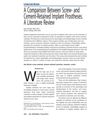 A Comparison Between Screw- and
Cement-Retained Implant Prostheses.
A Literature Review
Rola Shadid, BDS, MSc*
Nasrin Sadaqa, BDS, MSc
Implant-supported restorations can be secured to implants with screws (screw-retained), or
they can be cemented to abutments which are attached to implants with screws (cement-
retained). This literature review discusses the advantages and disadvantages of each method
of retention from different aspects. These aspects include: ease of fabrication and cost,
esthetics, access, occlusion, retention, incidence of loss of retention, retrievability, clinical
prosthesis fit, restriction of implant position, effect on peri-implant tissue health,
provisionalization, immediate loading, impression procedures, porcelain fracture, and clinical
performance. Peer-reviewed literature published in the English language between 1955 and
2010 was reviewed using PubMed and hand searches. Since the choice of using either
method of retention is still controversial, this review article offers some clinical situations that
prefer one method of retention over the other. The review demonstrated that each method
of retention has certain advantages and disadvantages; however, there are some clinical
situations in which it is better to select one method of retention rather than the other.
Key Words: screw-retained, cement-retained, passivity, retention, review
INTRODUCTION
W
ith the high rate of im-
plant success for edentu-
lous, partially edentulous,
and single tooth restora-
tions, the concept of im-
plant therapy is now a highly predictable
treatment modality.
Implant dentistry has seen rapid and
remarkable progress in recent years. Several
questions have been raised concerning
materials as well as designs of both implants
and implant abutments to achieve maximum
clinical success rates.
One of the debates is the choice between
screw- and cement-retained implant prosthe-
ses, which has long been discussed, but the
best type of implant prosthesis remains
controversial among practitioners.
There are few publications that compre-
hensively compare the 2 types of retention.
The aim of this review of the literature was to
provide an overview of the advantages and
disadvantages of the cement- and screw-
retained restorations, and also to suggest
some clinical situations that advocate for
one method of retention over the other.
The factors that are affected by different
methods of retention of the prostheses to
the implants are: ease of fabrication and cost,
esthetics, access, occlusion, retention, incidence
of loss of retention, retrievability, passivity of
fit, restriction of implant position, effect on
Department of Prosthodontics, Arab American Univer-
sity, Jenin, Palestinian Territory.
* Corresponding author, e-mail: rola_shadeed@yahoo.
com
DOI: 10.1563/AAID-JOI-D-10-00146
LITERATURE REVIEW
298 Vol. XXXVIII/No. Three/2012
 