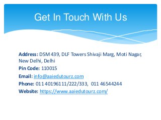 Address: DSM 439, DLF Towers Shivaji Marg, Moti Nagar,
New Delhi, Delhi
Pin Code: 110015
Email: info@aaiedutourz.com
Phone: 011 40196111/222/333, 011 46544244
Website: https://www.aaiedutourz.com/
Get In Touch With Us
 