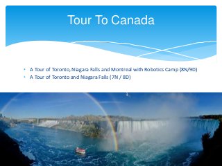 • A Tour of Toronto, Niagara Falls and Montreal with Robotics Camp (8N/9D)
• A Tour of Toronto and Niagara Falls (7N / 8D)
Tour To Canada
 