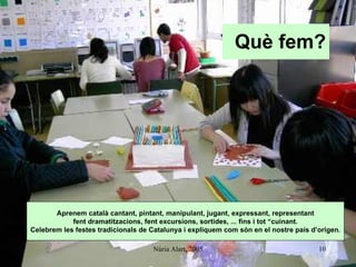 Què fem? Aprenem català cantant, pintant, manipulant, jugant, expressant, representant fent dramatitzacions, fent excursions, sortides, ... fins i tot “cuinant. Celebrem les festes tradicionals de Catalunya i expliquem com són en el nostre país d’or i gen. 