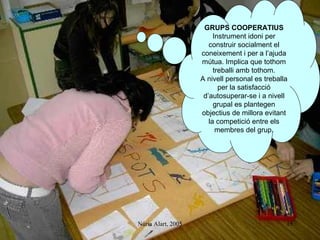 GRUPS COOPERATIUS Instrument idoni per construir socialment el coneixement i per a l’ajuda mútua. Implica que tothom treballi amb tothom. A nivell personal es treballa per la satisfacció d’autosuperar-se i a nivell grupal es plantegen objectius de millora evitant la competició entre els membres del grup. 