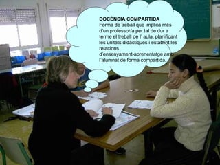 DOCÈNCIA COMPARTIDA Forma de treball que implica més d’un professor/a per tal de dur a terme el treball de l’ aula, planificant les unitats didàctiques i establint les relacions  d’ensenyament-aprenentatge amb l’alumnat de forma compartida. 