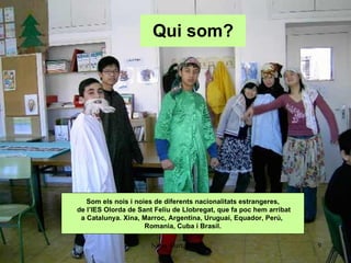 Qui som? Som els nois i noies de diferents nacionalitats estrangeres, de l’IES Olorda de Sant Feliu de Llobregat, que fa poc hem arribat a Catalunya. Xina, Marroc, Argentina, Uruguai, Equador, Perú,  Romania, Cuba i Brasil. 