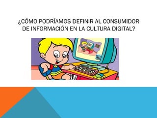 ¿CÓMO PODRÍAMOS DEFINIR AL CONSUMIDOR
 DE INFORMACIÓN EN LA CULTURA DIGITAL?
 
