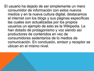 El usuario ha dejado de ser simplemente un mero
  consumidor de información con estos nuevos
  medios y en la nueva cultura digital, destacamos
  el internet con los blogs y sus páginas específicas
  las cuales son actualizadas por los propios
  usuarios un ejemplo de esto es la Wikipedia. Le
  han dotado de protagonismo y voz siendo así
  productores de contenidos en vez de
  consumidores sedentarios de lo medios de
  comunicación. En conclusión, emisor y receptor se
  ubican en el mismo nivel.
 