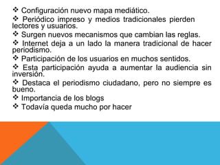  Configuración nuevo mapa mediático.
 Periódico impreso y medios tradicionales pierden
lectores y usuarios.
 Surgen nuevos mecanismos que cambian las reglas.
 Internet deja a un lado la manera tradicional de hacer
periodismo.
 Participación de los usuarios en muchos sentidos.
 Esta participación ayuda a aumentar la audiencia sin
inversión.
 Destaca el periodismo ciudadano, pero no siempre es
bueno.
 Importancia de los blogs
 Todavía queda mucho por hacer
 
