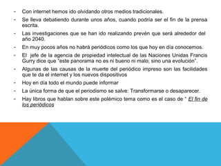 -   Con internet hemos ido olvidando otros medios tradicionales.
-   Se lleva debatiendo durante unos años, cuando podría ser el fin de la prensa
    escrita.
-   Las investigaciones que se han ido realizando prevén que será alrededor del
    año 2040.
-   En muy pocos años no habrá periódicos como los que hoy en día conocemos.
-   El jefe de la agencia de propiedad intelectual de las Naciones Unidas Francis
    Gurry dice que “este panorama no es ni bueno ni malo, sino una evolución”.
-   Algunas de las causas de la muerte del periódico impreso son las facilidades
    que te da el internet y los nuevos dispositivos
-   Hoy en día todo el mundo puede informar
-   La única forma de que el periodismo se salve: Transformarse o desaparecer.
-   Hay libros que hablan sobre este polémico tema como es el caso de “ El fin de
    los periódicos
 