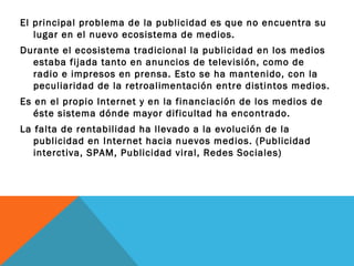 El principal problema de la publicidad es que no encuentra su
   lugar en el nuevo ecosistema de medios.
Durante el ecosistema tradicional la publicidad en los medios
  estaba fijada tanto en anuncios de televisión, como de
  radio e impresos en prensa. Esto se ha mantenido, con la
  peculiaridad de la retroalimentación entre distintos medios.
Es en el propio Internet y en la financiación de los medios de
   éste sistema dónde mayor dificultad ha encontrado.
La falta de rentabilidad ha llevado a la evolución de la
   publicidad en Internet hacia nuevos medios. (Publicidad
   interctiva, SPAM, Publicidad viral, Redes Sociales)
 