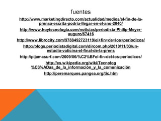 fuentes
    http://www.marketingdirecto.com/actualidad/medios/el-fin-de-la-
              prensa-escrita-podria-llegar-en-el-ano-2040/
    http://www.hoytecnologia.com/noticias/periodista-Philip-Meyer-
                           auguro/67416
http://www.librocity.com/9788492723119/el+fin+de+los+periodicos/
      http://blogs.periodistadigital.com/dircom.php/2010/11/03/un-
                   estudio-vaticina-el-final-de-la-prens
    http://pijamasurf.com/2009/06/%C2%BFel-fin-del-los-periodicos/
               http://es.wikipedia.org/wiki/Tecnolog
          %C3%ADas_de_la_información_y_la_comunicación
                http://peremarques.pangea.org/tic.htm
 
 