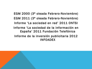 EGM 2000 (3ª oleada Febrero-Noviembre)
EGM 2011 (3ª oleada Febrero-Noviembre)
Informe ‘La sociedad en red’ 2011 ONTSI
Informe ‘La sociedad de la información en
     España’ 2011 Fundación Telefónica
Informe de la inversión publicitaria 2012
                 INFOADEX
 