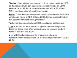 -   Diarios: Pese a haber aumentado un 1,1% respecto al año 2000,
    los diarios continúan con su suave descenso iniciado en 2009,
    pasando de un 39,8% de penetración en ese año al 37,4% en
    2011. Lo mismo ocurrirá con las revistas.
-   Radio: Continúa captando oyentes hasta situarse en un 58,5% de
    penetración frente al 52,9 del año 2000. Siendo la radio temática
    más escuchada que la radio generalista.
-   TV: Se mantiene desde el año 2000, con ligeras oscilaciones.
-   Cine: Continúa su lento, continuo y previsiblemente imparable
    descenso desde hace años hasta situarse en tan solo un 3,4%
    frente al 11% del año 2000.
-   Internet: Es el medio que más bruscamente ha visto
    transformada su evolución con un increíble crecimiento del 12,6 al
    42,5%
 