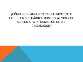 ¿CÓMO PODRÍAMOS DEFINIR EL IMPACTO DE
LAS TIC EN LOS HÁBITOS COMUNICATIVOS Y DE
     ACCESO A LA INFORMACIÓN DE LOS
               CIUDADANOS?
 