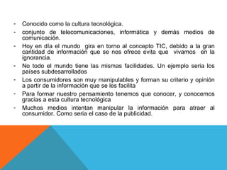 -   Conocido como la cultura tecnológica.
-   conjunto de telecomunicaciones, informática y demás medios de
    comunicación.
-   Hoy en día el mundo gira en torno al concepto TIC, debido a la gran
    cantidad de información que se nos ofrece evita que vivamos en la
    ignorancia.
-   No todo el mundo tiene las mismas facilidades. Un ejemplo seria los
    países subdesarrollados
-   Los consumidores son muy manipulables y forman su criterio y opinión
    a partir de la información que se les facilita
-   Para formar nuestro pensamiento tenemos que conocer, y conocemos
    gracias a esta cultura tecnológica
-   Muchos medios intentan manipular la información para atraer al
    consumidor. Como seria el caso de la publicidad.
 