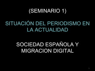 (SEMINARIO 1)

SITUACIÓN DEL PERIODISMO EN
       LA ACTUALIDAD

   SOCIEDAD ESPAÑOLA Y
    MIGRACION DIGITAL


                          1
 