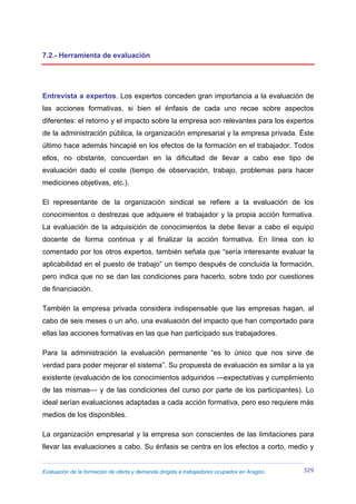 Evaluación de la formación de oferta y demanda dirigida a trabajadores ocupados en Aragón. 329
7.2.- Herramienta de evaluación
Entrevista a expertos. Los expertos conceden gran importancia a la evaluación de
las acciones formativas, si bien el énfasis de cada uno recae sobre aspectos
diferentes: el retorno y el impacto sobre la empresa son relevantes para los expertos
de la administración pública, la organización empresarial y la empresa privada. Éste
último hace además hincapié en los efectos de la formación en el trabajador. Todos
ellos, no obstante, concuerdan en la dificultad de llevar a cabo ese tipo de
evaluación dado el coste (tiempo de observación, trabajo, problemas para hacer
mediciones objetivas, etc.).
El representante de la organización sindical se refiere a la evaluación de los
conocimientos o destrezas que adquiere el trabajador y la propia acción formativa.
La evaluación de la adquisición de conocimientos la debe llevar a cabo el equipo
docente de forma continua y al finalizar la acción formativa. En línea con lo
comentado por los otros expertos, también señala que “sería interesante evaluar la
aplicabilidad en el puesto de trabajo” un tiempo después de concluida la formación,
pero indica que no se dan las condiciones para hacerlo, sobre todo por cuestiones
de financiación.
También la empresa privada considera indispensable que las empresas hagan, al
cabo de seis meses o un año, una evaluación del impacto que han comportado para
ellas las acciones formativas en las que han participado sus trabajadores.
Para la administración la evaluación permanente “es lo único que nos sirve de
verdad para poder mejorar el sistema”. Su propuesta de evaluación es similar a la ya
existente (evaluación de los conocimientos adquiridos —expectativas y cumplimiento
de las mismas— y de las condiciones del curso por parte de los participantes). Lo
ideal serían evaluaciones adaptadas a cada acción formativa, pero eso requiere más
medios de los disponibles.
La organización empresarial y la empresa son conscientes de las limitaciones para
llevar las evaluaciones a cabo. Su énfasis se centra en los efectos a corto, medio y
 