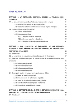 Evaluación de la formación de oferta y demanda dirigida a trabajadores ocupados en Aragón. 7
ÍNDICE DEL TRABAJO
CAPÍTULO 1: LA FORMACIÓN CONTINUA DIRIGIDA A TRABAJADORES
OCUPADOS 11
1.1. La formación continua en España desde una perspectiva europea 11
1.1.1. La formación continua en la Unión Europea 11
1.1.2. El sistema de Formación Profesional para el empleo en España 23
1.2. Evaluación de la formación continua 33
1.2.1. Análisis institucionales 34
1.2.2. Estudios académicos 42
1.2.2.1. Impacto sobre las empresas 43
1.2.2.2. Impacto sobre los trabajadores 45
1.2.2.3. Impacto sobre empresas y trabajadores 47
CAPÍTULO 2: UNA PROPUESTA DE EVALUACIÓN DE LAS ACCIONES
FORMATIVAS PARA EMPLEADOS: POSICIÓN RELATIVA DE ARAGÓN CON
RESPECTO A OTRAS CCAA 55
2.1. Introducción 55
2.2. La herramienta de evaluación: un Índice Compuesto de Desempeño 57
2.3. Selección de indicadores para la evaluación de las acciones formativas para
empleados 65
2.3.1. Indicadores de calidad 67
2.3.2. Indicadores de eficacia 69
2.3.3. Indicadores de eficiencia 70
2.3.4. Indicadores de impacto 71
2.4. Desempeño relativo de Aragón con respecto a otras CCAA 72
2.4.1. Grado de ejecución financiera 73
2.4.2. Duración media de la formación impartida 75
2.4.3. Tasas de cobertura de trabajadores ocupados 78
2.4.4. Tasa de cobertura de empresas bonificadas 81
2.4.5. Eficiencia de las acciones formativas 82
CAPÍTULO 3: CORRESPONDENCIA ENTRE EL ESFUERZO FORMATIVO PARA
EMPLEADOS Y LA ESTRUCTURA ECONÓMICA ARAGONESA 85
3.1.- Introducción 85
 