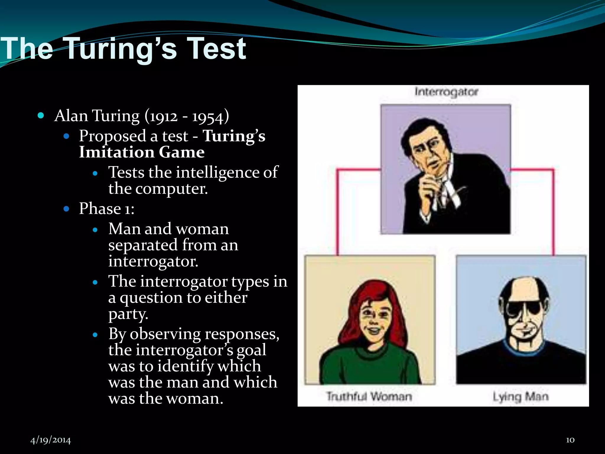 The Turing’s Test
 Alan Turing (1912 - 1954)
 Proposed a test - Turing’s
Imitation Game
 Tests the intelligence of
the computer.
 Phase 1:
 Man and woman
separated from an
interrogator.
 The interrogator types in
a question to either
party.
 By observing responses,
the interrogator’s goal
was to identify which
was the man and which
was the woman.
4/19/2014 10
 
